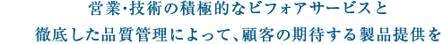 営業・技術の積極的なビフォアサービスと、徹底した品質管理によって、顧客の期待する製品提供を行う。